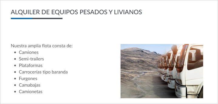 ALQUILER DE EQUIPOS PESADOS Y LIVIANOS Nuestra amplia flota consta de: •	Camiones •	Semi-trailers •	Plataformas •	Carrocerías tipo baranda •	Furgones •	Camabajas •	Camionetas