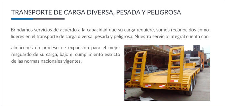 Brindamos servicios de acuerdo a la capacidad que su carga requiere, somos reconocidos como líderes en el transporte de carga diversa, pesada y peligrosa. Nuestro servicio integral cuenta con  TRANSPORTE DE CARGA DIVERSA, PESADA Y PELIGROSA almacenes en proceso de expansión para el mejor resguardo de su carga, bajo el cumplimiento estricto de las normas nacionales vigentes.