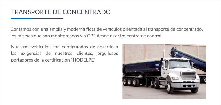 Contamos con una amplia y moderna flota de vehículos orientada al transporte de concentrado,  los mismos que son monitoreados vía GPS desde nuestro centro de control. TRANSPORTE DE CONCENTRADO Nuestros vehículos son configurados de acuerdo a las exigencias de nuestros clientes, orgullosos portadores de la certificación “HODELPE”